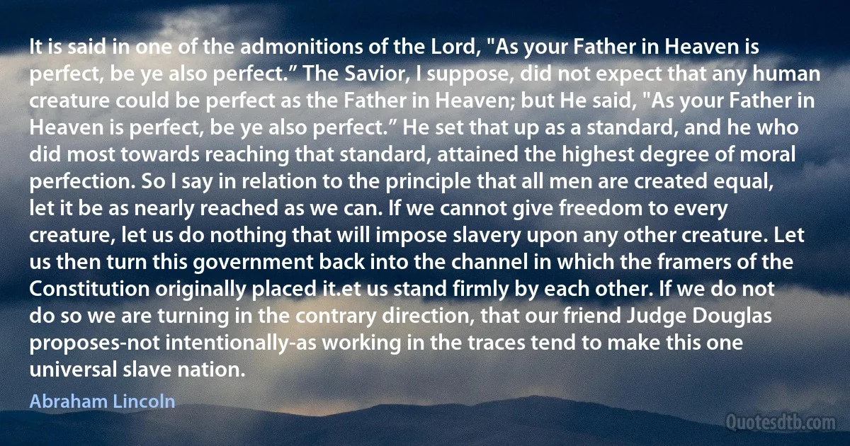 It is said in one of the admonitions of the Lord, "As your Father in Heaven is perfect, be ye also perfect.” The Savior, I suppose, did not expect that any human creature could be perfect as the Father in Heaven; but He said, "As your Father in Heaven is perfect, be ye also perfect.” He set that up as a standard, and he who did most towards reaching that standard, attained the highest degree of moral perfection. So I say in relation to the principle that all men are created equal, let it be as nearly reached as we can. If we cannot give freedom to every creature, let us do nothing that will impose slavery upon any other creature. Let us then turn this government back into the channel in which the framers of the Constitution originally placed it.et us stand firmly by each other. If we do not do so we are turning in the contrary direction, that our friend Judge Douglas proposes-not intentionally-as working in the traces tend to make this one universal slave nation. (Abraham Lincoln)