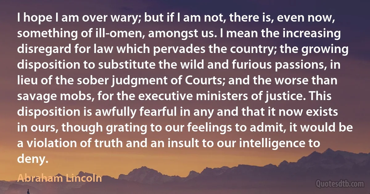 I hope I am over wary; but if I am not, there is, even now, something of ill-omen, amongst us. I mean the increasing disregard for law which pervades the country; the growing disposition to substitute the wild and furious passions, in lieu of the sober judgment of Courts; and the worse than savage mobs, for the executive ministers of justice. This disposition is awfully fearful in any and that it now exists in ours, though grating to our feelings to admit, it would be a violation of truth and an insult to our intelligence to deny. (Abraham Lincoln)