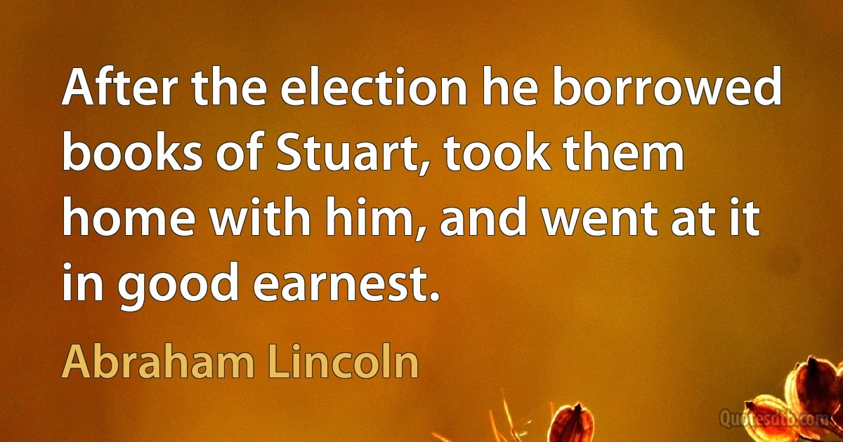 After the election he borrowed books of Stuart, took them home with him, and went at it in good earnest. (Abraham Lincoln)