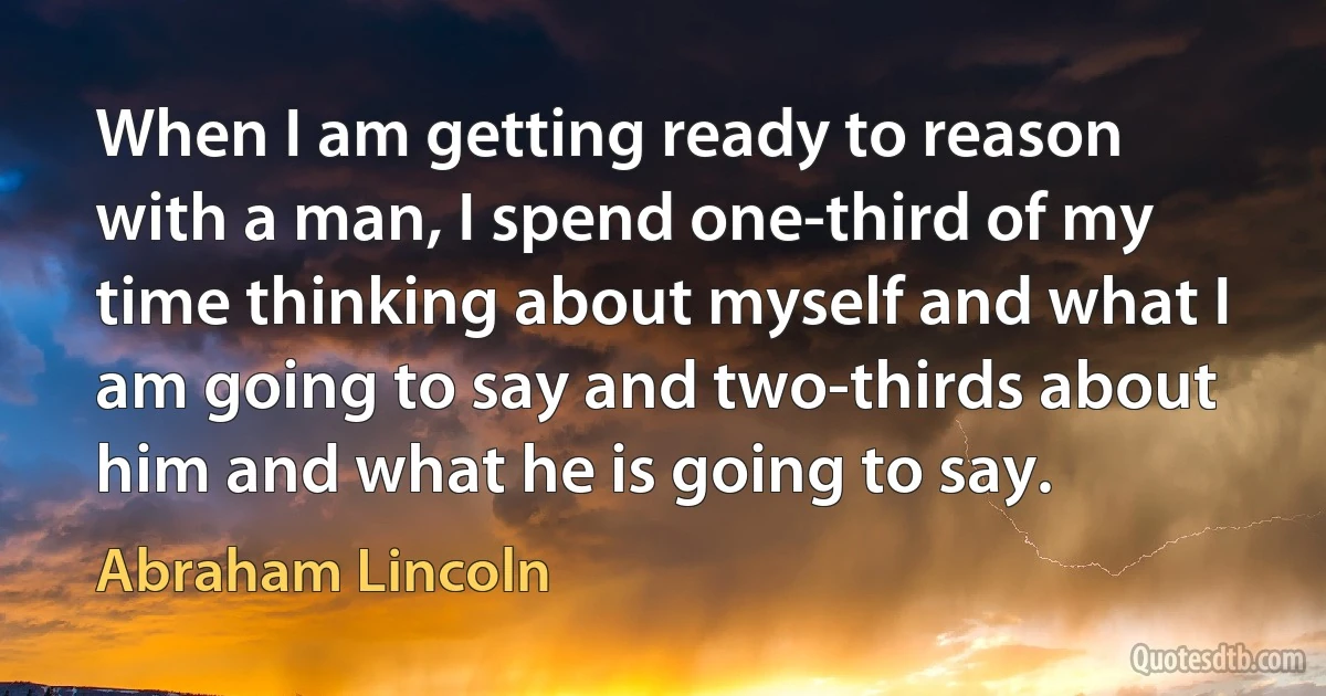 When I am getting ready to reason with a man, I spend one-third of my time thinking about myself and what I am going to say and two-thirds about him and what he is going to say. (Abraham Lincoln)