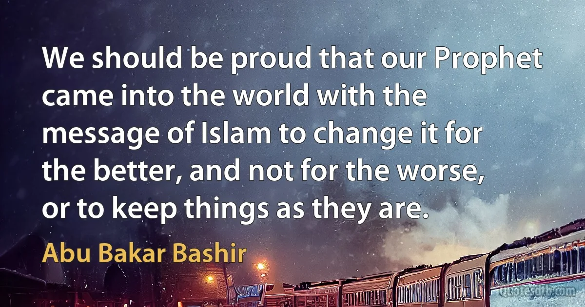 We should be proud that our Prophet came into the world with the message of Islam to change it for the better, and not for the worse, or to keep things as they are. (Abu Bakar Bashir)