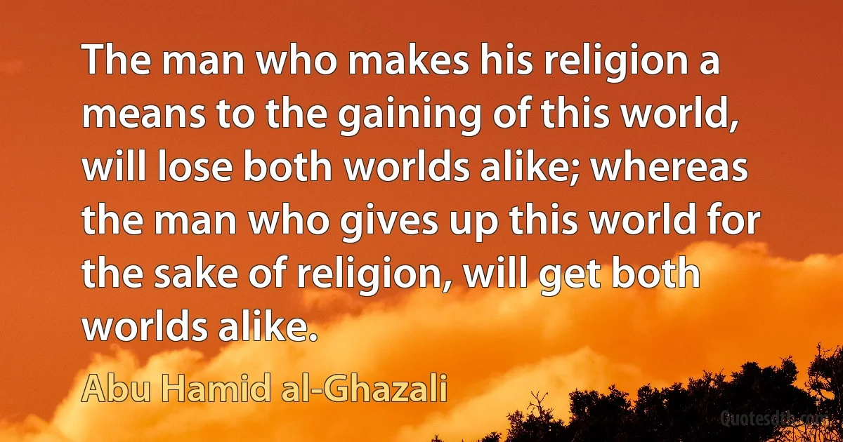 The man who makes his religion a means to the gaining of this world, will lose both worlds alike; whereas the man who gives up this world for the sake of religion, will get both worlds alike. (Abu Hamid al-Ghazali)