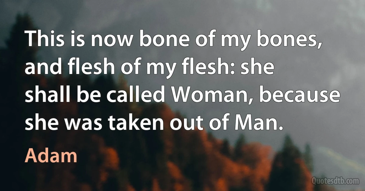 This is now bone of my bones, and flesh of my flesh: she shall be called Woman, because she was taken out of Man. (Adam)