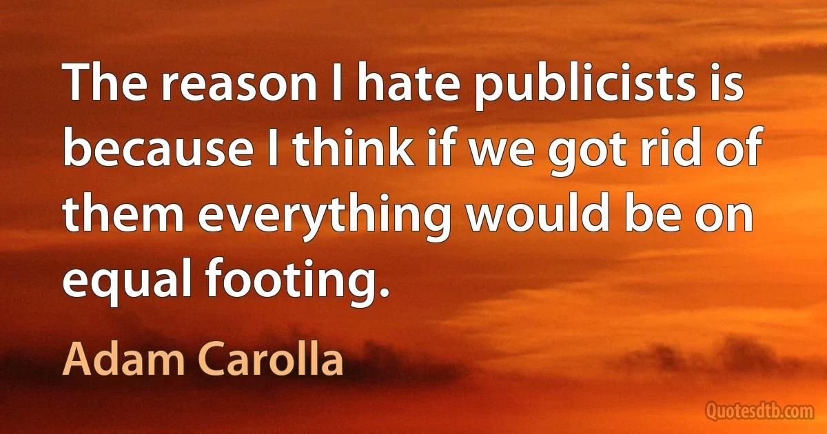 The reason I hate publicists is because I think if we got rid of them everything would be on equal footing. (Adam Carolla)