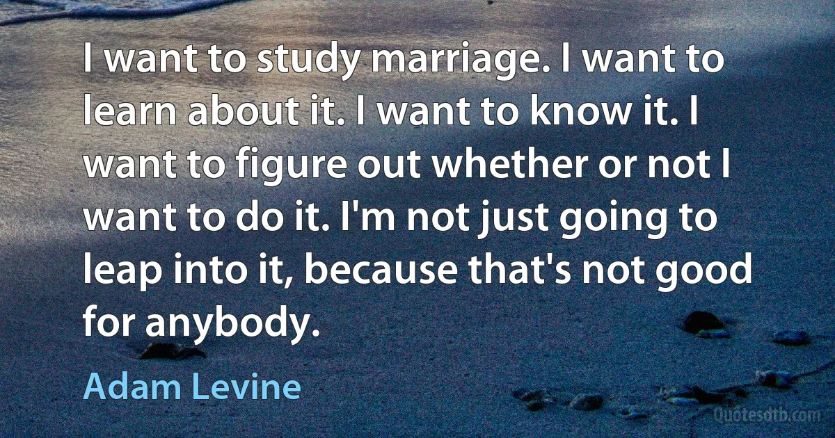 I want to study marriage. I want to learn about it. I want to know it. I want to figure out whether or not I want to do it. I'm not just going to leap into it, because that's not good for anybody. (Adam Levine)