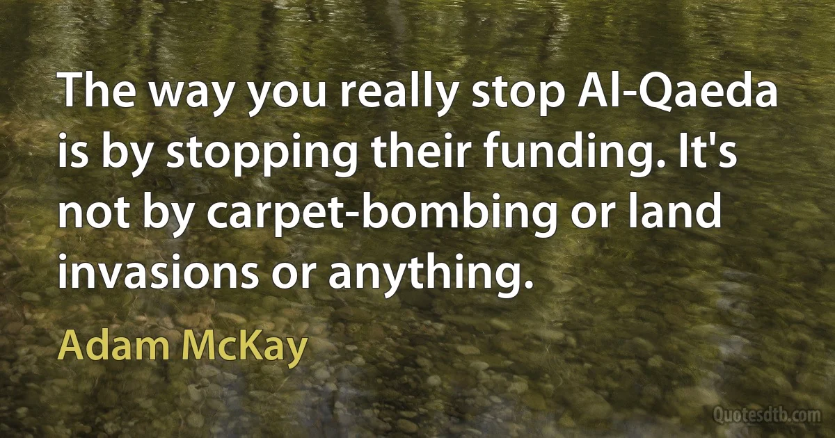 The way you really stop Al-Qaeda is by stopping their funding. It's not by carpet-bombing or land invasions or anything. (Adam McKay)