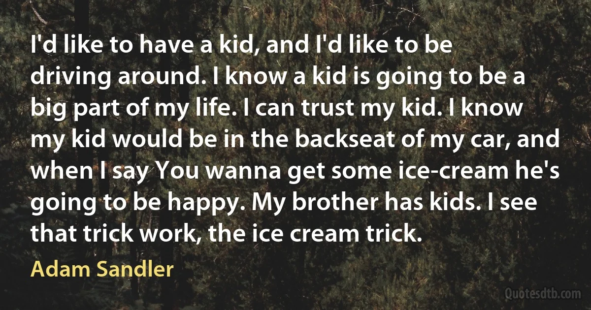 I'd like to have a kid, and I'd like to be driving around. I know a kid is going to be a big part of my life. I can trust my kid. I know my kid would be in the backseat of my car, and when I say You wanna get some ice-cream he's going to be happy. My brother has kids. I see that trick work, the ice cream trick. (Adam Sandler)