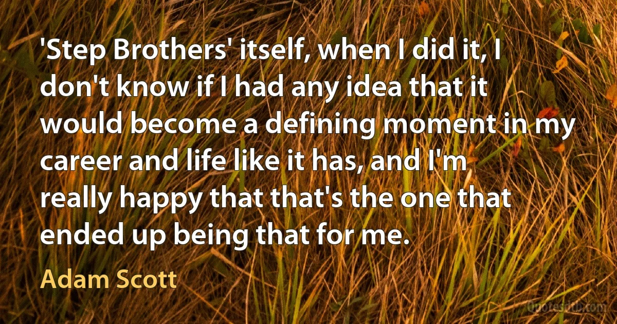 'Step Brothers' itself, when I did it, I don't know if I had any idea that it would become a defining moment in my career and life like it has, and I'm really happy that that's the one that ended up being that for me. (Adam Scott)