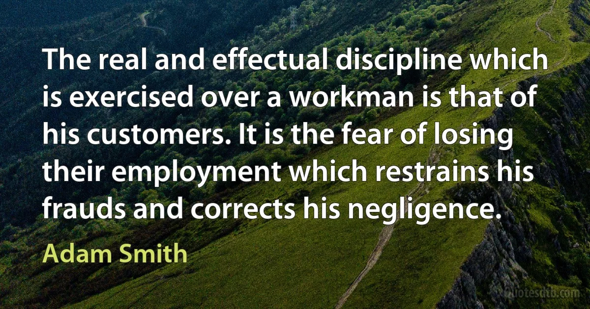 The real and effectual discipline which is exercised over a workman is that of his customers. It is the fear of losing their employment which restrains his frauds and corrects his negligence. (Adam Smith)