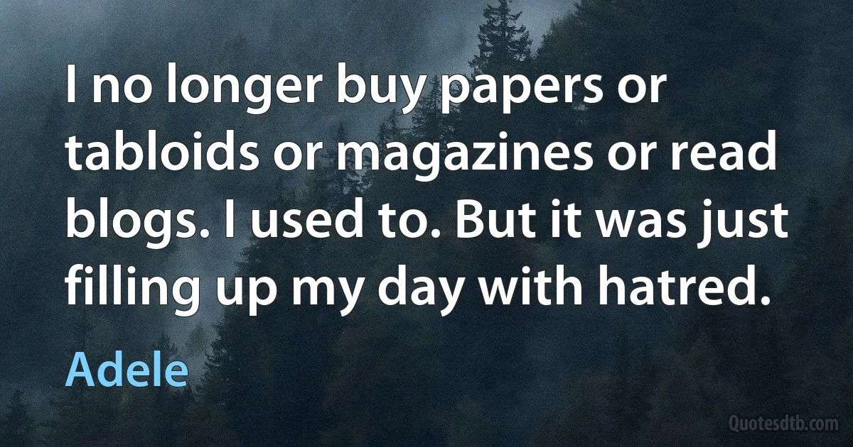 I no longer buy papers or tabloids or magazines or read blogs. I used to. But it was just filling up my day with hatred. (Adele)