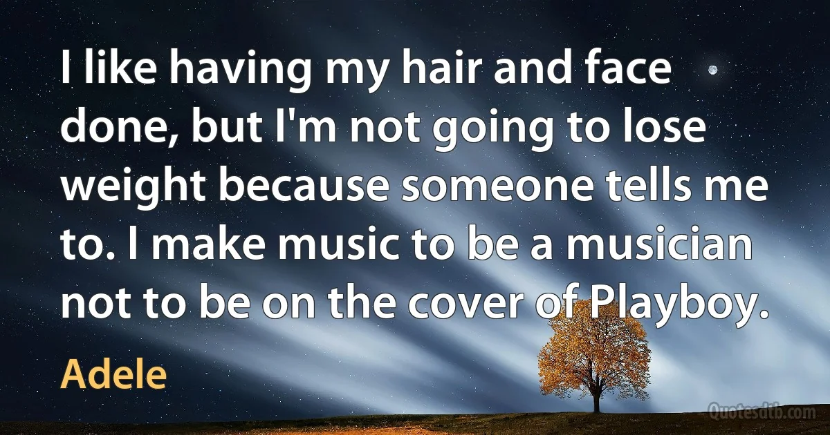 I like having my hair and face done, but I'm not going to lose weight because someone tells me to. I make music to be a musician not to be on the cover of Playboy. (Adele)