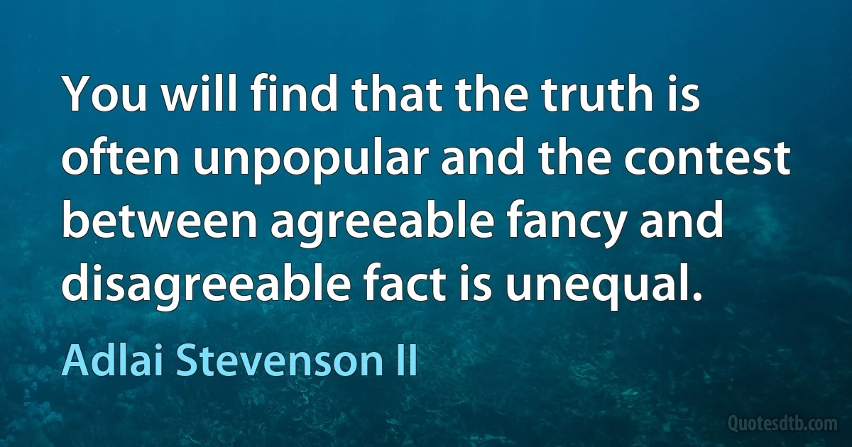 You will find that the truth is often unpopular and the contest between agreeable fancy and disagreeable fact is unequal. (Adlai Stevenson II)