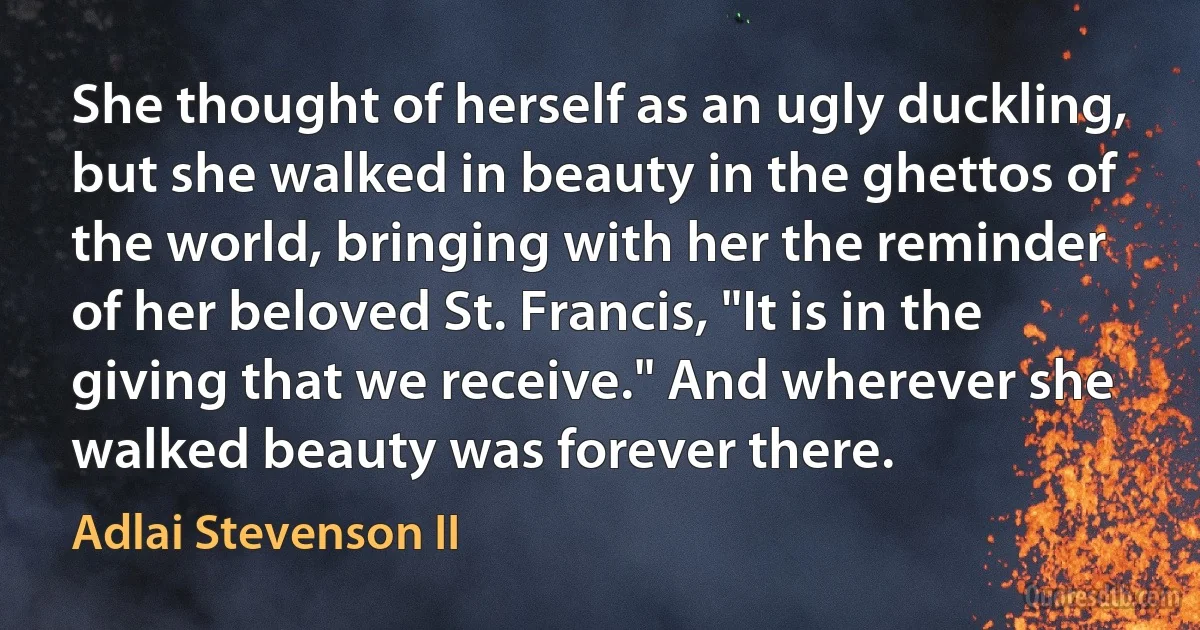 She thought of herself as an ugly duckling, but she walked in beauty in the ghettos of the world, bringing with her the reminder of her beloved St. Francis, "It is in the giving that we receive." And wherever she walked beauty was forever there. (Adlai Stevenson II)