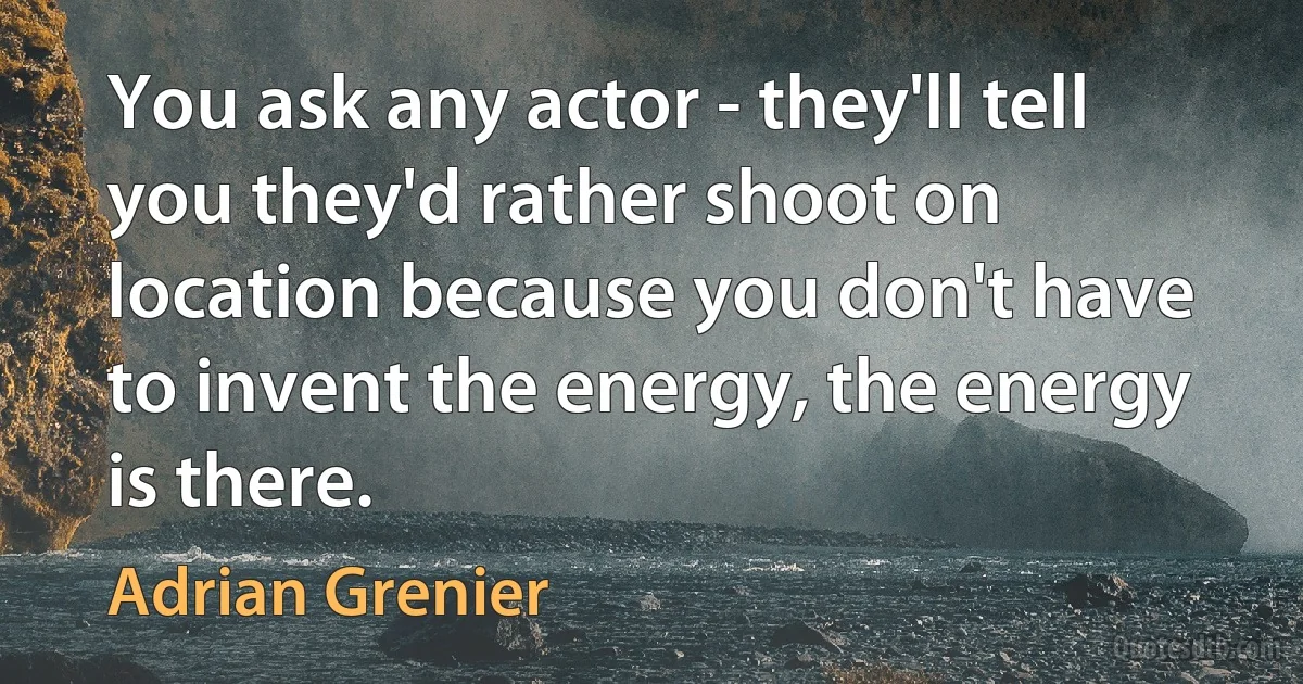 You ask any actor - they'll tell you they'd rather shoot on location because you don't have to invent the energy, the energy is there. (Adrian Grenier)