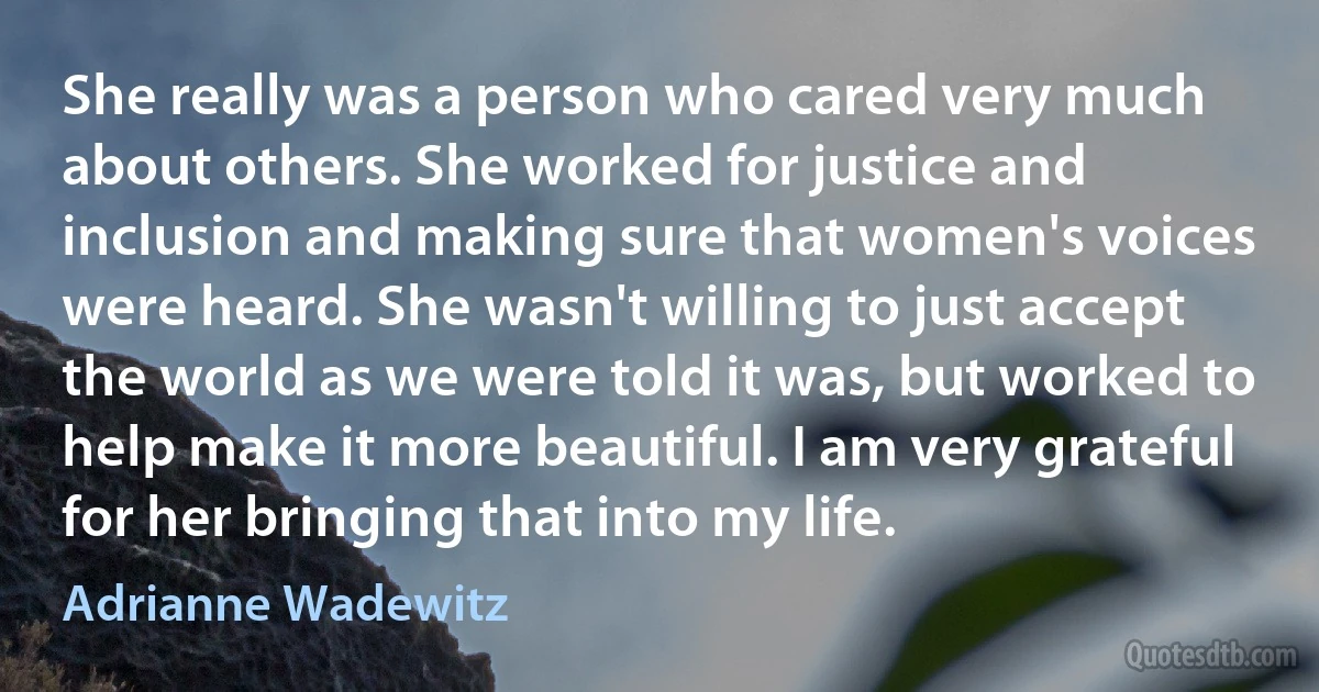 She really was a person who cared very much about others. She worked for justice and inclusion and making sure that women's voices were heard. She wasn't willing to just accept the world as we were told it was, but worked to help make it more beautiful. I am very grateful for her bringing that into my life. (Adrianne Wadewitz)