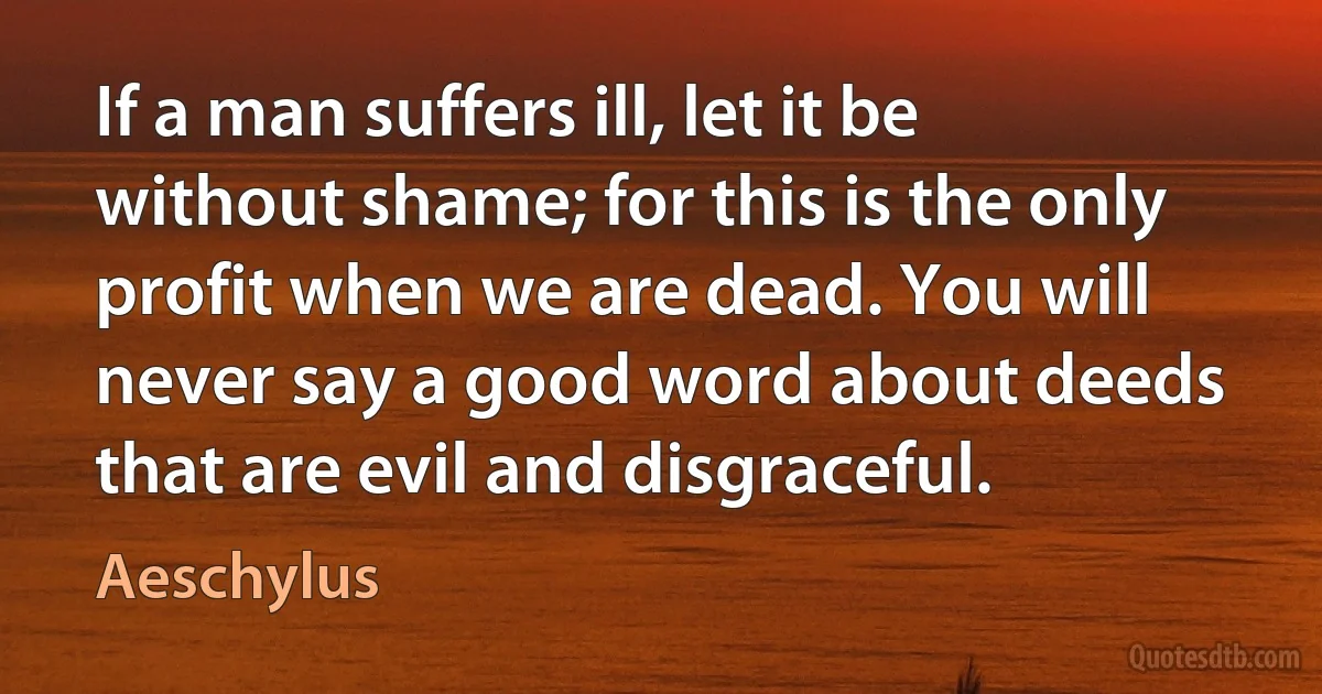 If a man suffers ill, let it be without shame; for this is the only profit when we are dead. You will never say a good word about deeds that are evil and disgraceful. (Aeschylus)