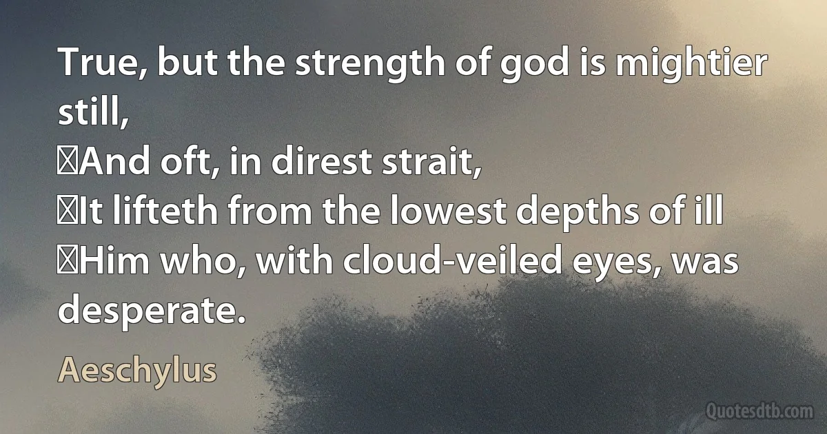 True, but the strength of god is mightier still,
﻿And oft, in direst strait,
﻿It lifteth from the lowest depths of ill
﻿Him who, with cloud-veiled eyes, was desperate. (Aeschylus)