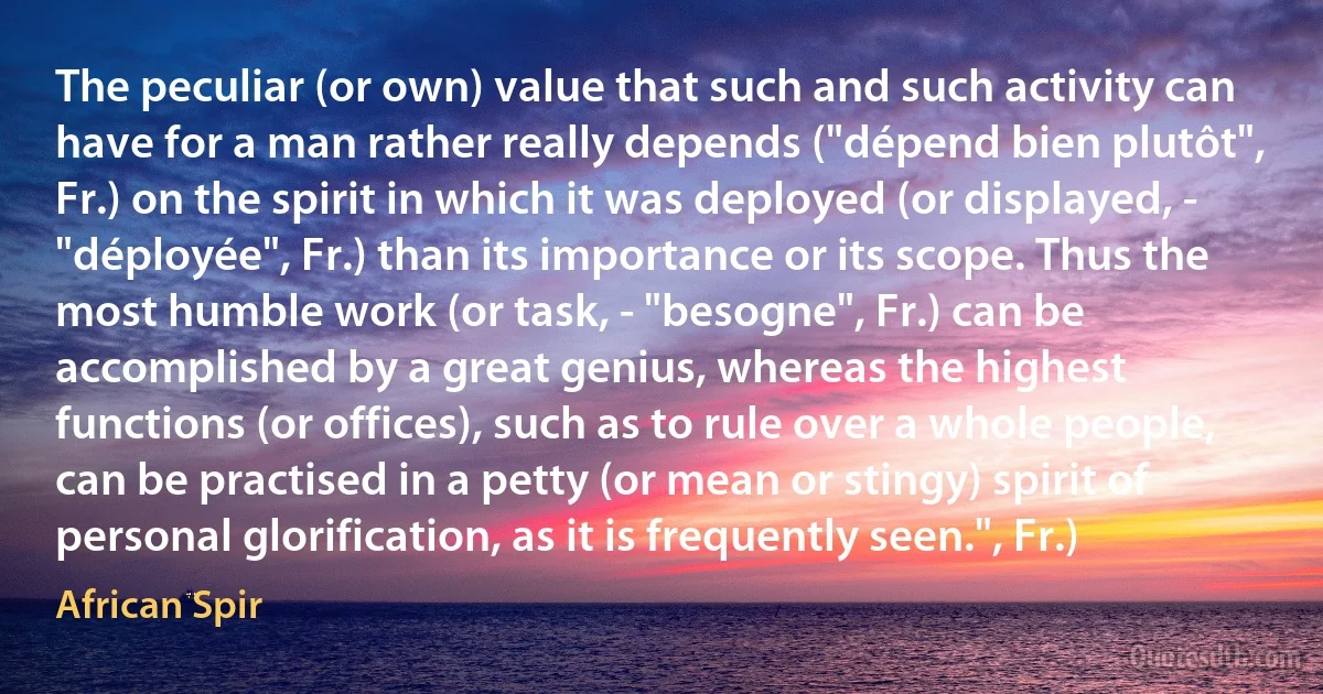 The peculiar (or own) value that such and such activity can have for a man rather really depends ("dépend bien plutôt", Fr.) on the spirit in which it was deployed (or displayed, - "déployée", Fr.) than its importance or its scope. Thus the most humble work (or task, - "besogne", Fr.) can be accomplished by a great genius, whereas the highest functions (or offices), such as to rule over a whole people, can be practised in a petty (or mean or stingy) spirit of personal glorification, as it is frequently seen.", Fr.) (African Spir)