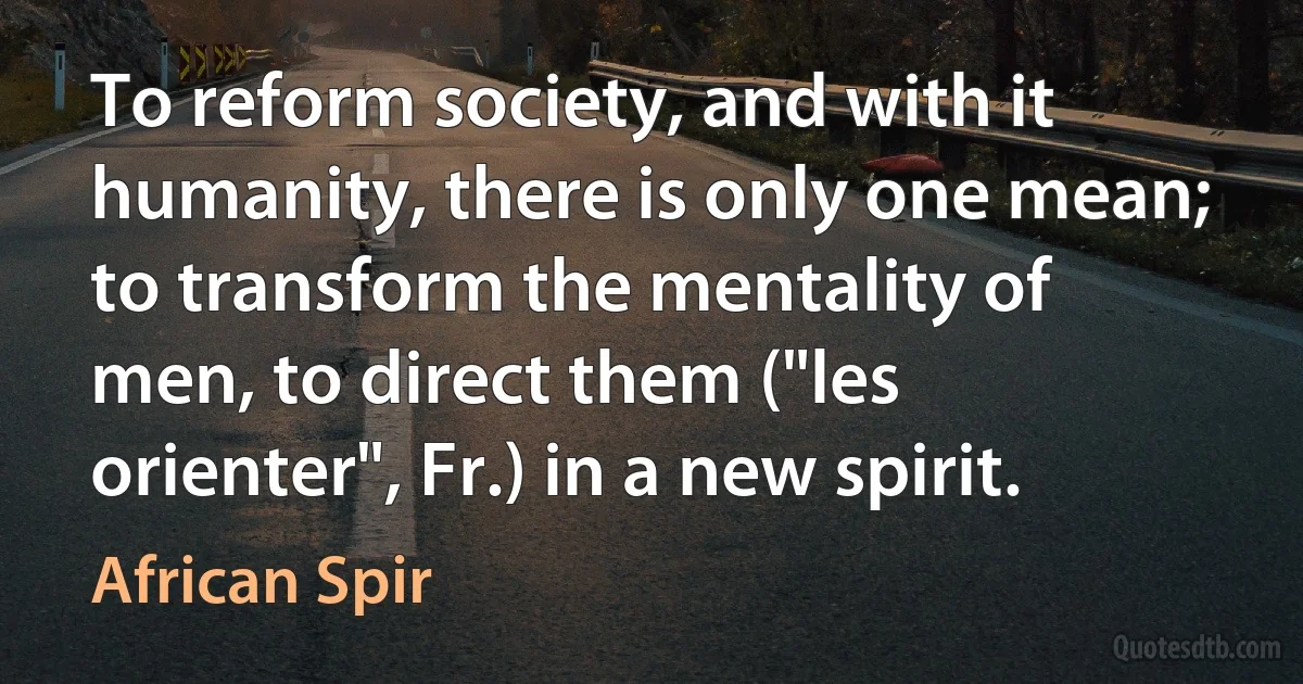 To reform society, and with it humanity, there is only one mean; to transform the mentality of men, to direct them ("les orienter", Fr.) in a new spirit. (African Spir)