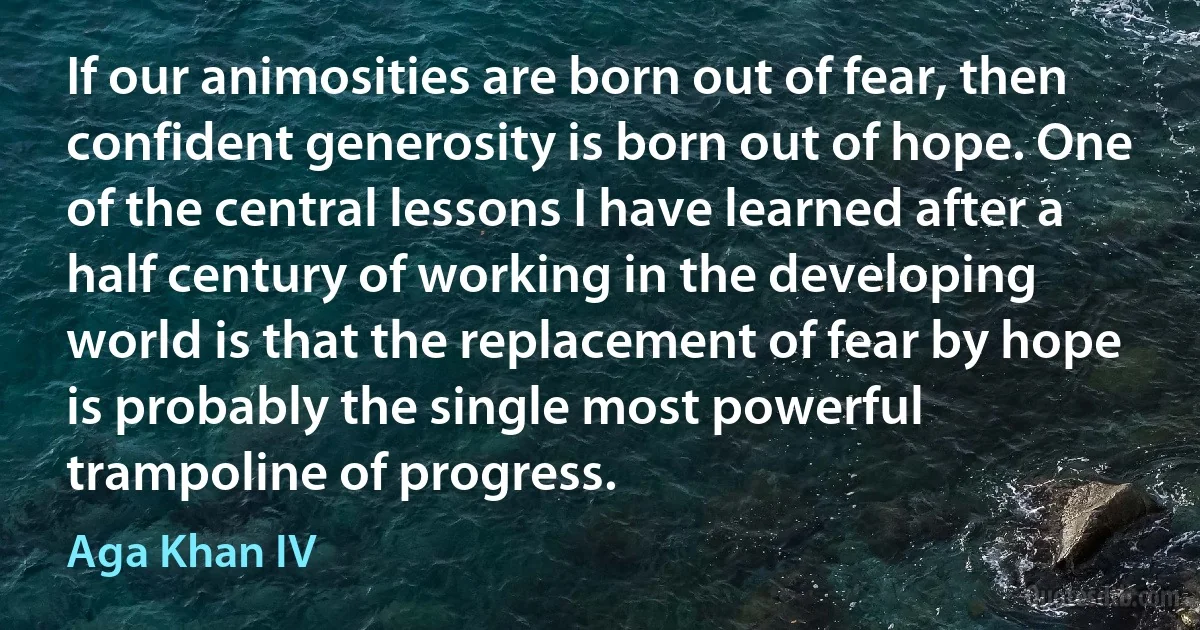 If our animosities are born out of fear, then confident generosity is born out of hope. One of the central lessons I have learned after a half century of working in the developing world is that the replacement of fear by hope is probably the single most powerful trampoline of progress. (Aga Khan IV)