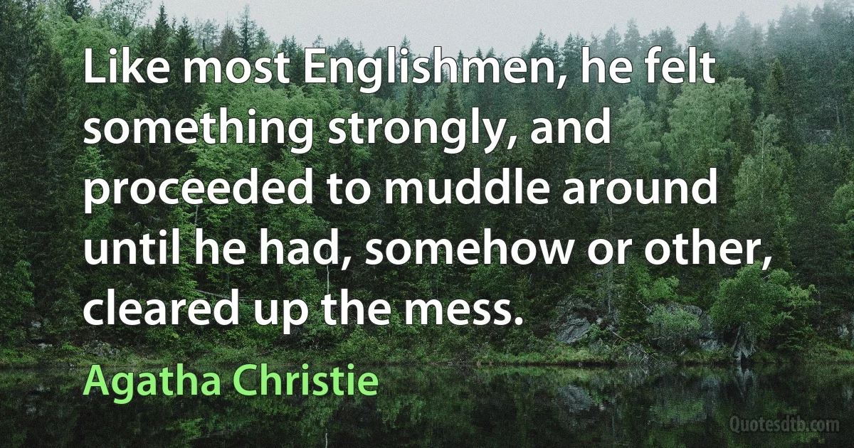 Like most Englishmen, he felt something strongly, and proceeded to muddle around until he had, somehow or other, cleared up the mess. (Agatha Christie)