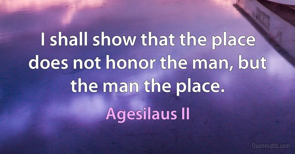 I shall show that the place does not honor the man, but the man the place. (Agesilaus II)