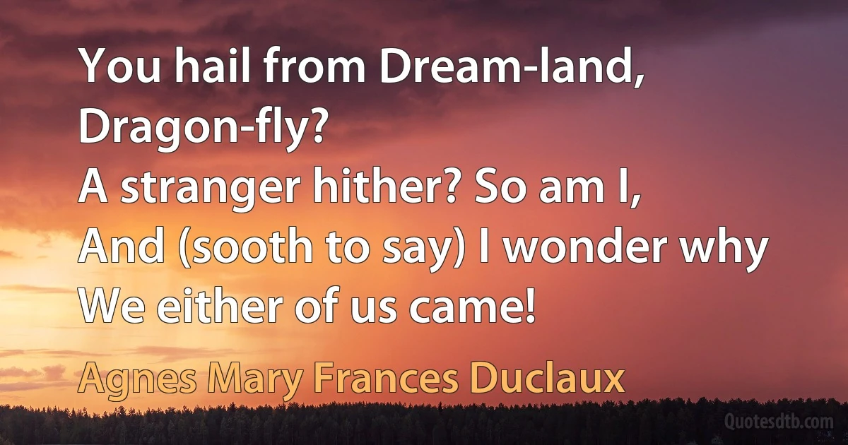 You hail from Dream-land, Dragon-fly?
A stranger hither? So am I,
And (sooth to say) I wonder why
We either of us came! (Agnes Mary Frances Duclaux)