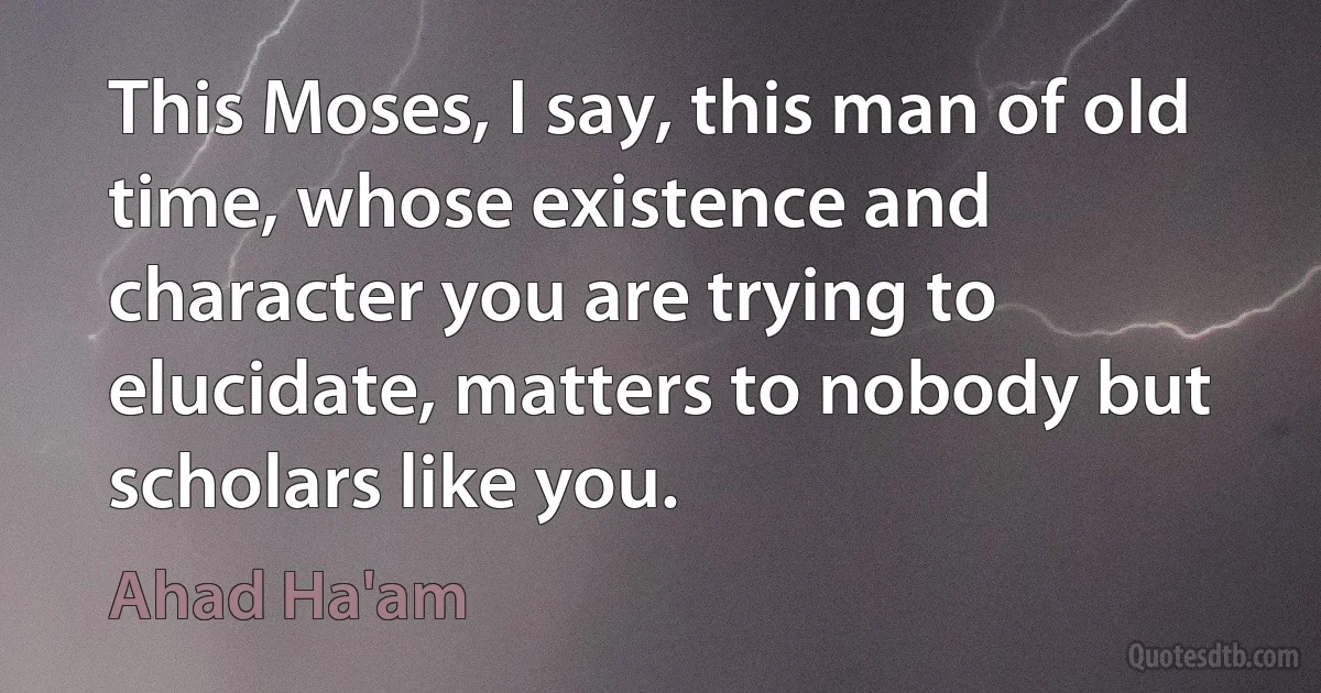 This Moses, I say, this man of old time, whose existence and character you are trying to elucidate, matters to nobody but scholars like you. (Ahad Ha'am)