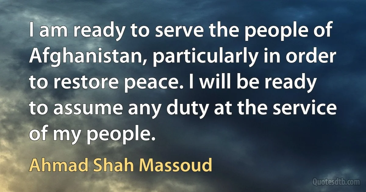 I am ready to serve the people of Afghanistan, particularly in order to restore peace. I will be ready to assume any duty at the service of my people. (Ahmad Shah Massoud)