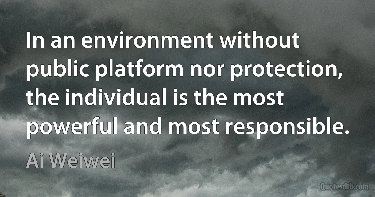 In an environment without public platform nor protection, the individual is the most powerful and most responsible. (Ai Weiwei)