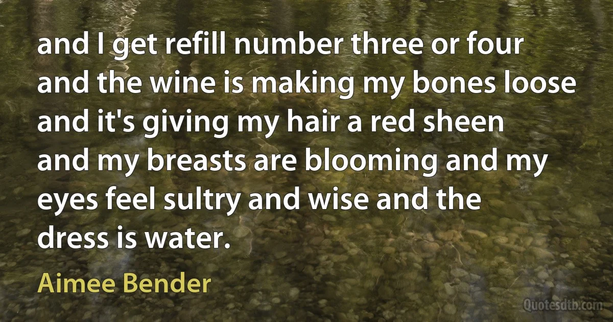 and I get refill number three or four and the wine is making my bones loose and it's giving my hair a red sheen and my breasts are blooming and my eyes feel sultry and wise and the dress is water. (Aimee Bender)