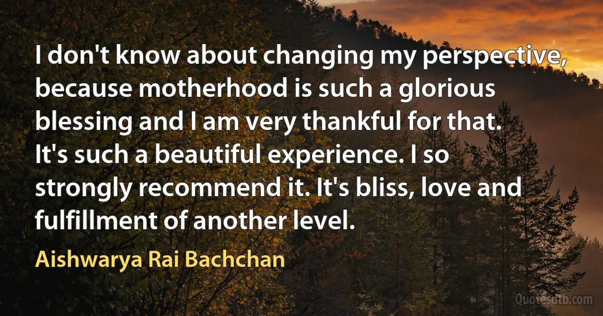 I don't know about changing my perspective, because motherhood is such a glorious blessing and I am very thankful for that. It's such a beautiful experience. I so strongly recommend it. It's bliss, love and fulfillment of another level. (Aishwarya Rai Bachchan)