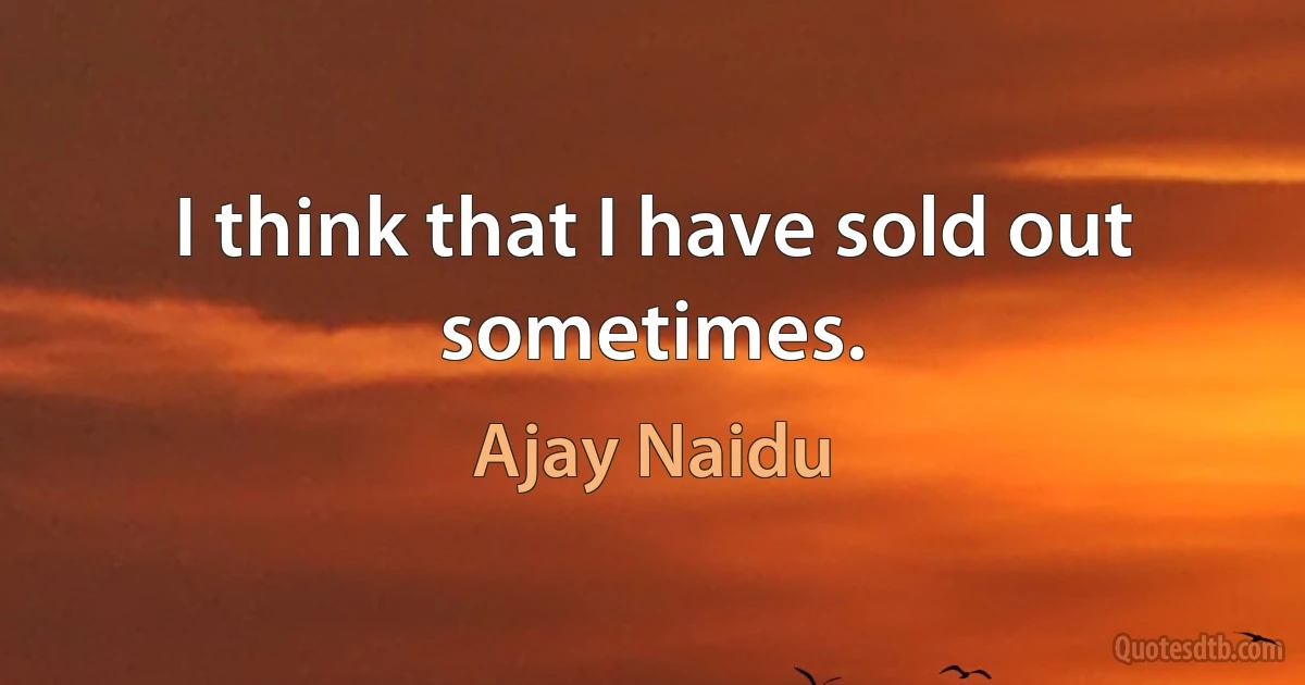 I think that I have sold out sometimes. (Ajay Naidu)