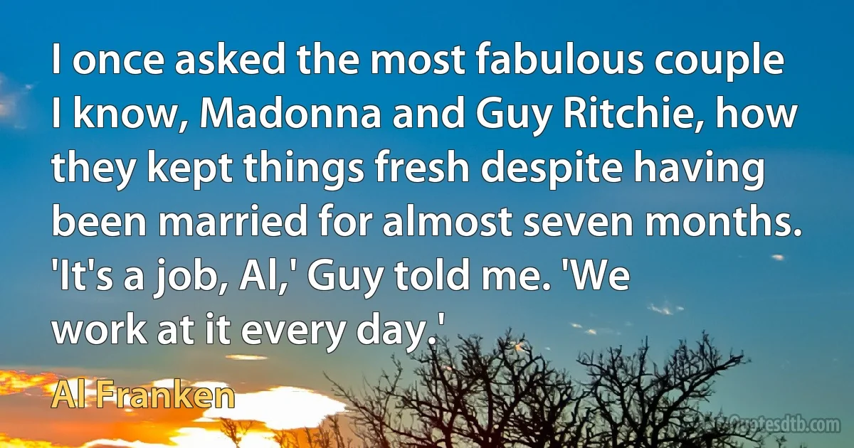 I once asked the most fabulous couple I know, Madonna and Guy Ritchie, how they kept things fresh despite having been married for almost seven months. 'It's a job, Al,' Guy told me. 'We work at it every day.' (Al Franken)