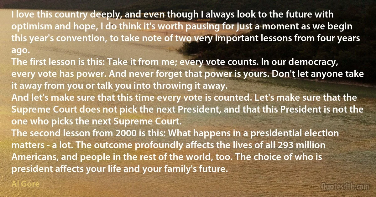 I love this country deeply, and even though I always look to the future with optimism and hope, I do think it's worth pausing for just a moment as we begin this year's convention, to take note of two very important lessons from four years ago.
The first lesson is this: Take it from me; every vote counts. In our democracy, every vote has power. And never forget that power is yours. Don't let anyone take it away from you or talk you into throwing it away.
And let's make sure that this time every vote is counted. Let's make sure that the Supreme Court does not pick the next President, and that this President is not the one who picks the next Supreme Court.
The second lesson from 2000 is this: What happens in a presidential election matters - a lot. The outcome profoundly affects the lives of all 293 million Americans, and people in the rest of the world, too. The choice of who is president affects your life and your family's future. (Al Gore)