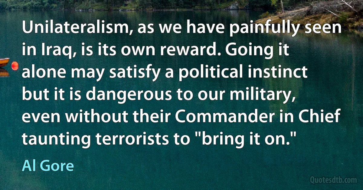 Unilateralism, as we have painfully seen in Iraq, is its own reward. Going it alone may satisfy a political instinct but it is dangerous to our military, even without their Commander in Chief taunting terrorists to "bring it on." (Al Gore)