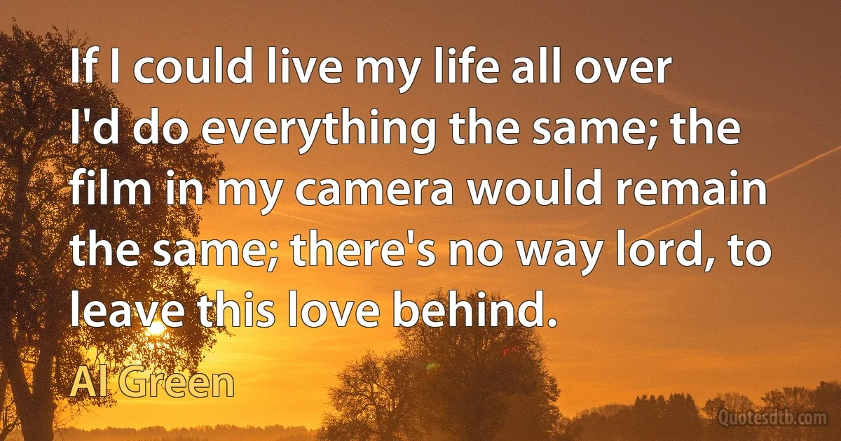 If I could live my life all over I'd do everything the same; the film in my camera would remain the same; there's no way lord, to leave this love behind. (Al Green)