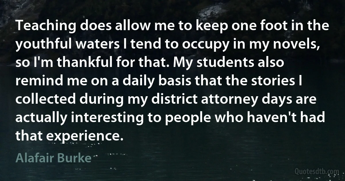 Teaching does allow me to keep one foot in the youthful waters I tend to occupy in my novels, so I'm thankful for that. My students also remind me on a daily basis that the stories I collected during my district attorney days are actually interesting to people who haven't had that experience. (Alafair Burke)