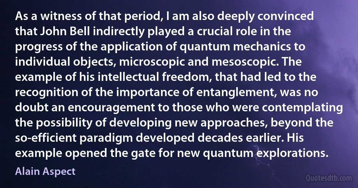 As a witness of that period, I am also deeply convinced that John Bell indirectly played a crucial role in the progress of the application of quantum mechanics to individual objects, microscopic and mesoscopic. The example of his intellectual freedom, that had led to the recognition of the importance of entanglement, was no doubt an encouragement to those who were contemplating the possibility of developing new approaches, beyond the so-efficient paradigm developed decades earlier. His example opened the gate for new quantum explorations. (Alain Aspect)