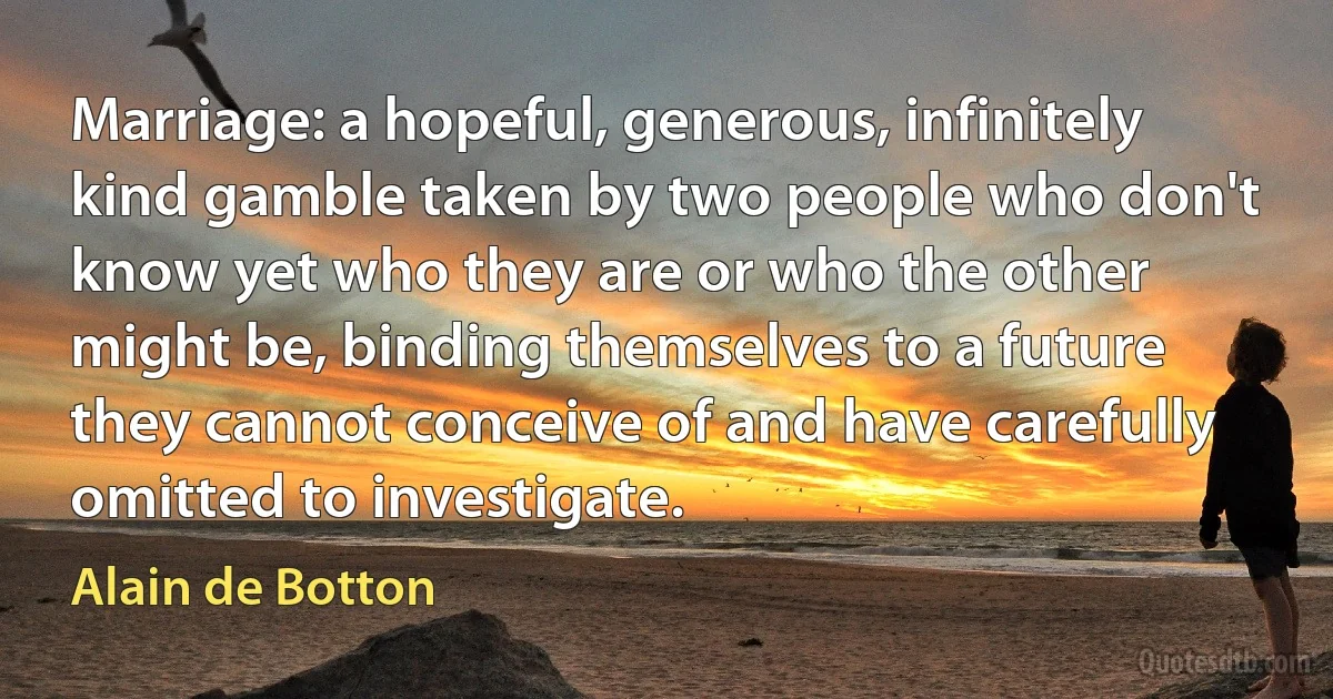 Marriage: a hopeful, generous, infinitely kind gamble taken by two people who don't know yet who they are or who the other might be, binding themselves to a future they cannot conceive of and have carefully omitted to investigate. (Alain de Botton)