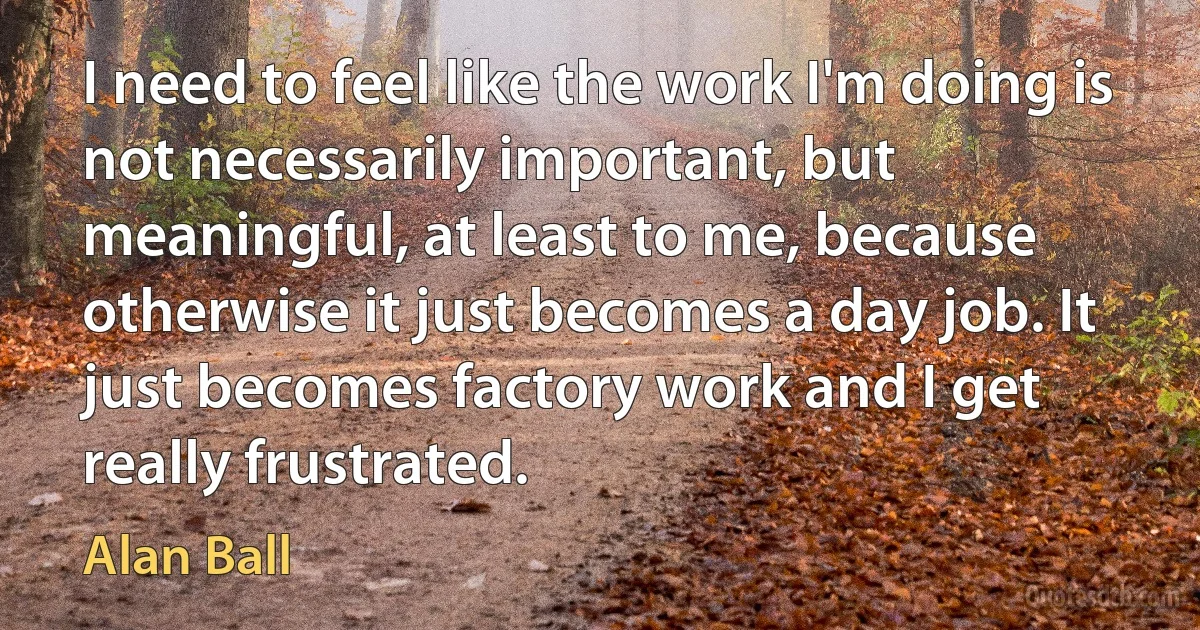 I need to feel like the work I'm doing is not necessarily important, but meaningful, at least to me, because otherwise it just becomes a day job. It just becomes factory work and I get really frustrated. (Alan Ball)