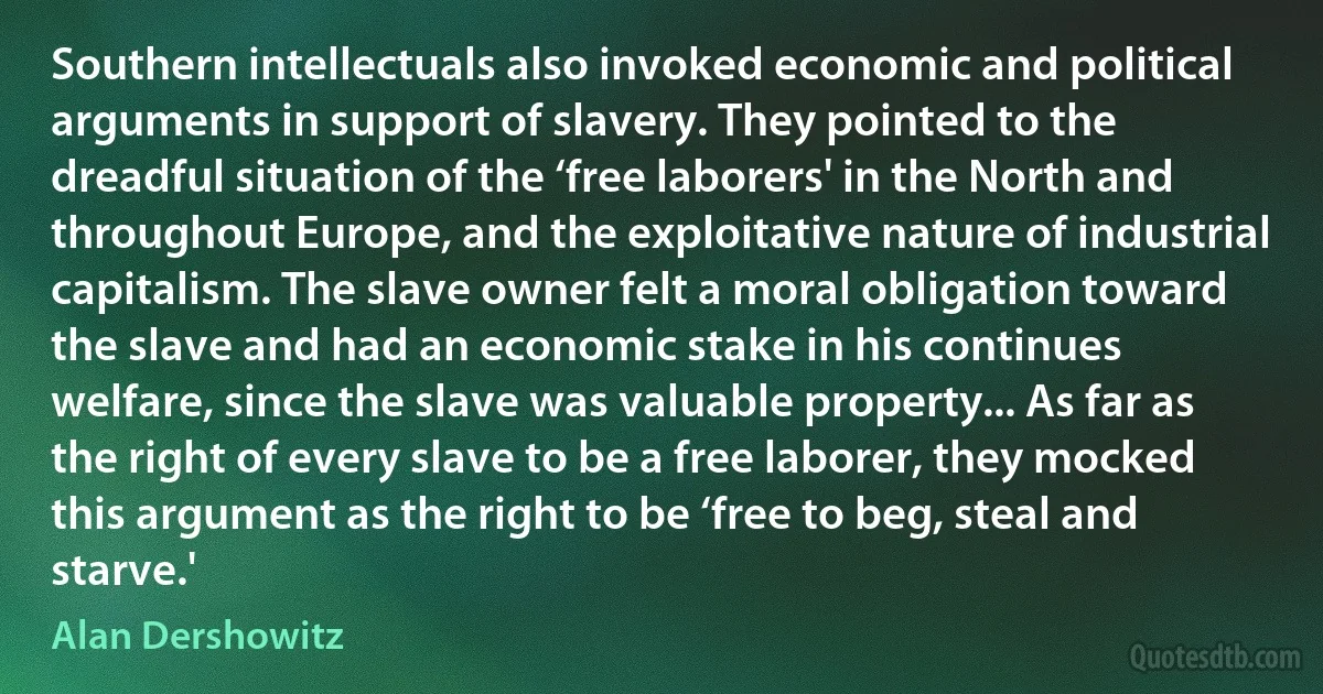 Southern intellectuals also invoked economic and political arguments in support of slavery. They pointed to the dreadful situation of the ‘free laborers' in the North and throughout Europe, and the exploitative nature of industrial capitalism. The slave owner felt a moral obligation toward the slave and had an economic stake in his continues welfare, since the slave was valuable property... As far as the right of every slave to be a free laborer, they mocked this argument as the right to be ‘free to beg, steal and starve.' (Alan Dershowitz)