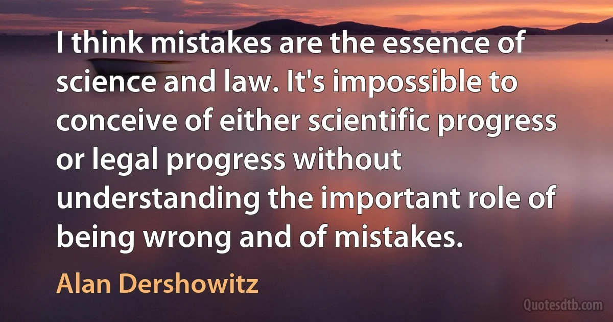 I think mistakes are the essence of science and law. It's impossible to conceive of either scientific progress or legal progress without understanding the important role of being wrong and of mistakes. (Alan Dershowitz)