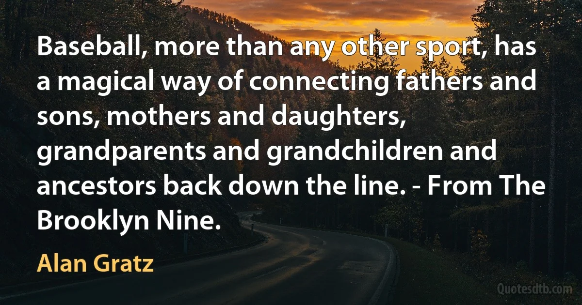 Baseball, more than any other sport, has a magical way of connecting fathers and sons, mothers and daughters, grandparents and grandchildren and ancestors back down the line. - From The Brooklyn Nine. (Alan Gratz)