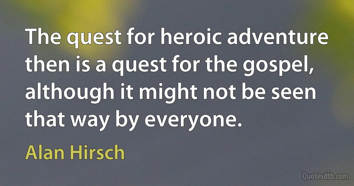 The quest for heroic adventure then is a quest for the gospel, although it might not be seen that way by everyone. (Alan Hirsch)