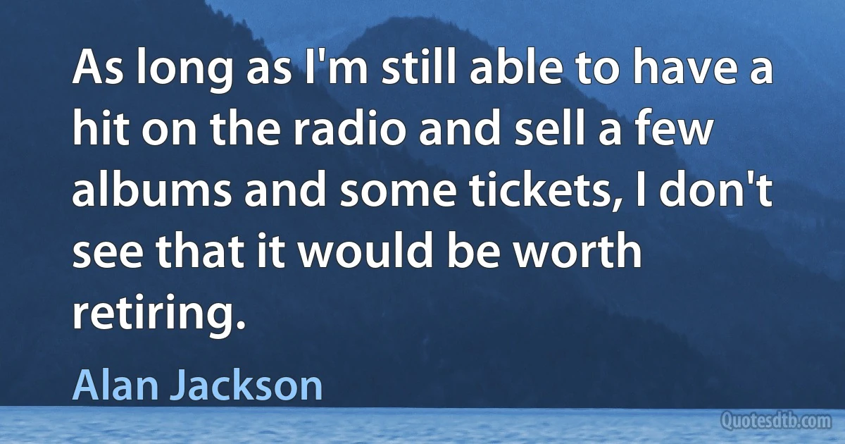 As long as I'm still able to have a hit on the radio and sell a few albums and some tickets, I don't see that it would be worth retiring. (Alan Jackson)