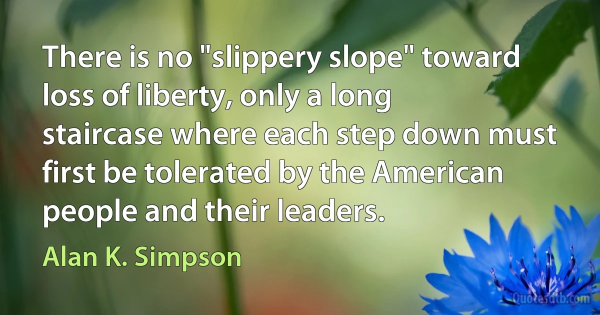 There is no "slippery slope" toward loss of liberty, only a long staircase where each step down must first be tolerated by the American people and their leaders. (Alan K. Simpson)