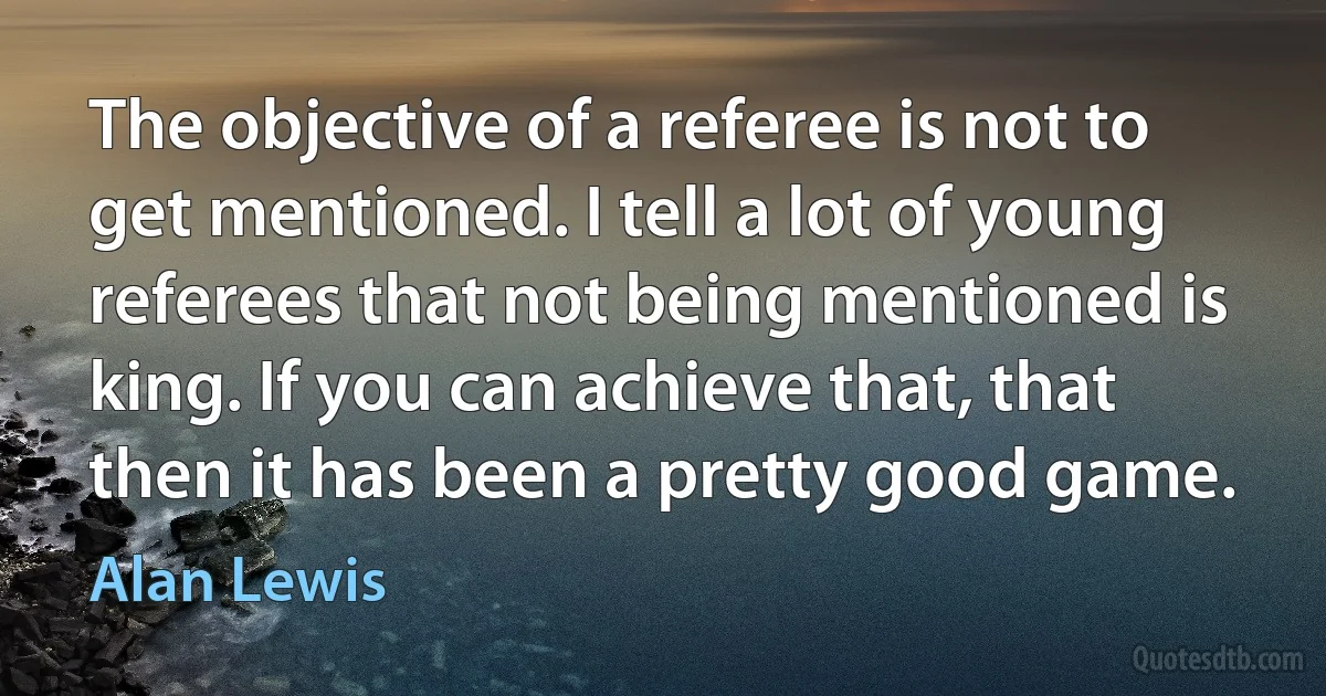 The objective of a referee is not to get mentioned. I tell a lot of young referees that not being mentioned is king. If you can achieve that, that then it has been a pretty good game. (Alan Lewis)