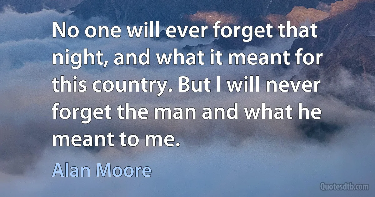 No one will ever forget that night, and what it meant for this country. But I will never forget the man and what he meant to me. (Alan Moore)