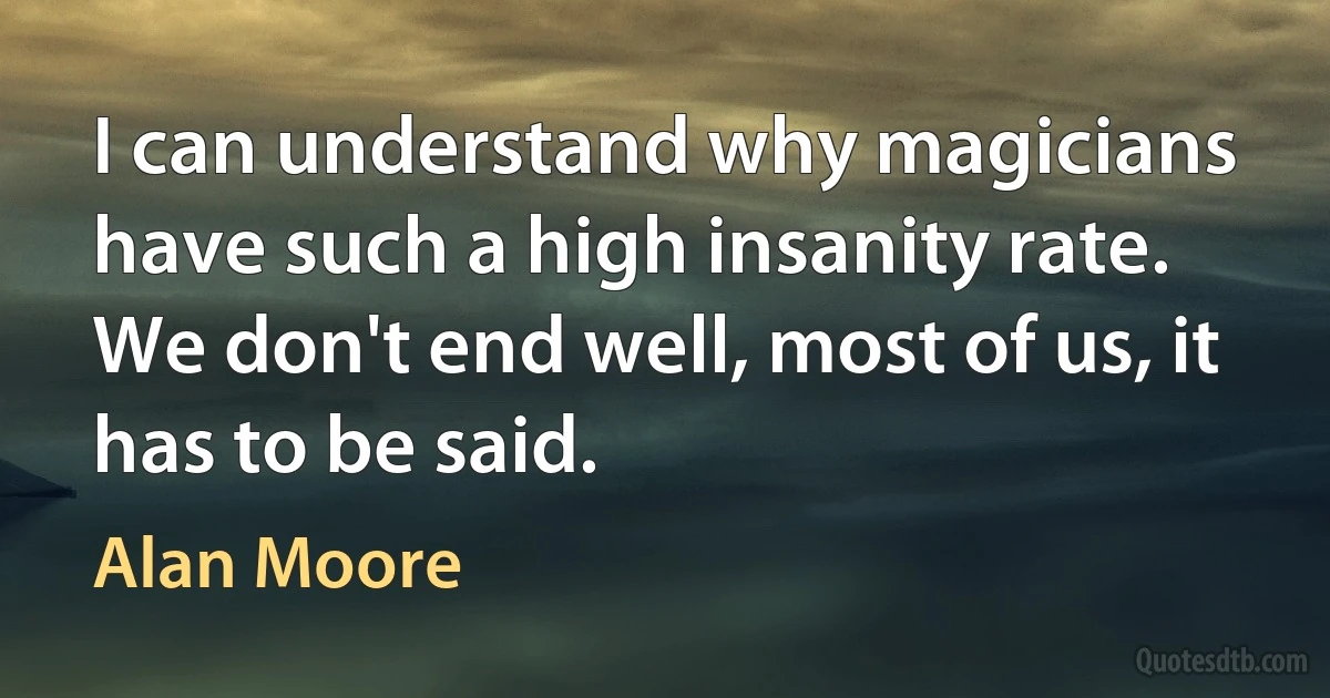 I can understand why magicians have such a high insanity rate. We don't end well, most of us, it has to be said. (Alan Moore)